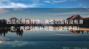 西瓜视频像排错：先查范围有没有滑走，再把引用补完整（读完更稳）