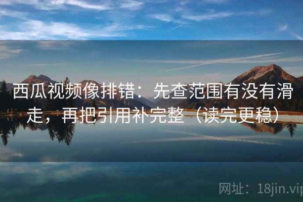 西瓜视频像排错：先查范围有没有滑走，再把引用补完整（读完更稳）