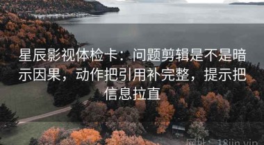 星辰影视体检卡：问题剪辑是不是暗示因果，动作把引用补完整，提示把信息拉直