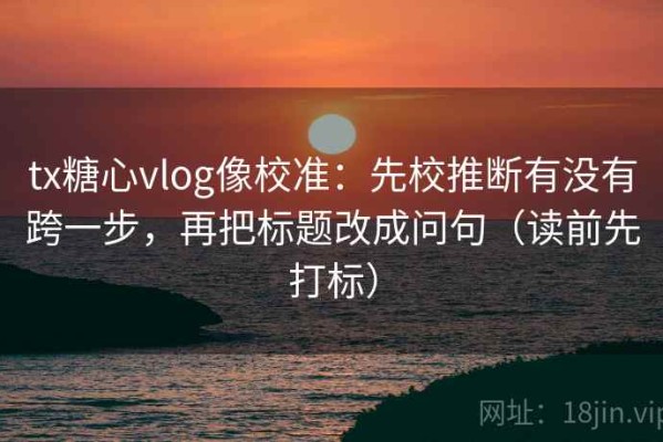 tx糖心vlog像校准：先校推断有没有跨一步，再把标题改成问句（读前先打标）