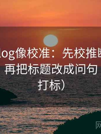 tx糖心vlog像校准：先校推断有没有跨一步，再把标题改成问句（读前先打标）