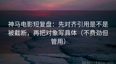 神马电影短复盘：先对齐引用是不是被截断，再把对象写具体（不费劲但管用）