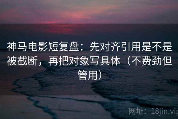 神马电影短复盘：先对齐引用是不是被截断，再把对象写具体（不费劲但管用）