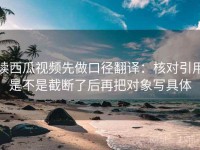 读西瓜视频先做口径翻译：核对引用是不是截断了后再把对象写具体