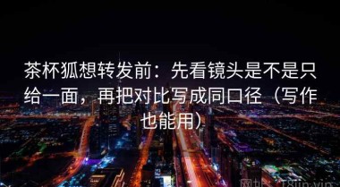 茶杯狐想转发前：先看镜头是不是只给一面，再把对比写成同口径（写作也能用）