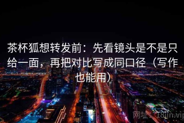 茶杯狐想转发前：先看镜头是不是只给一面，再把对比写成同口径（写作也能用）
