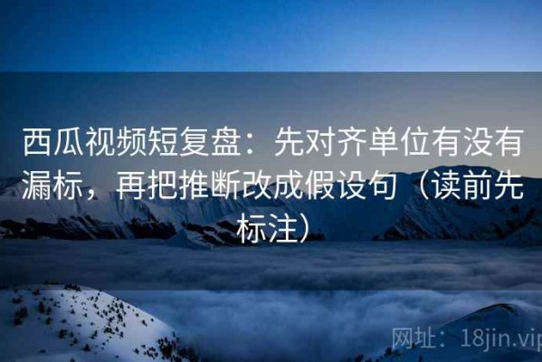西瓜视频短复盘：先对齐单位有没有漏标，再把推断改成假设句（读前先标注）