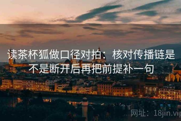 读茶杯狐做口径对拍：核对传播链是不是断开后再把前提补一句