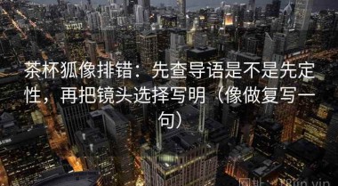 茶杯狐像排错：先查导语是不是先定性，再把镜头选择写明（像做复写一句）