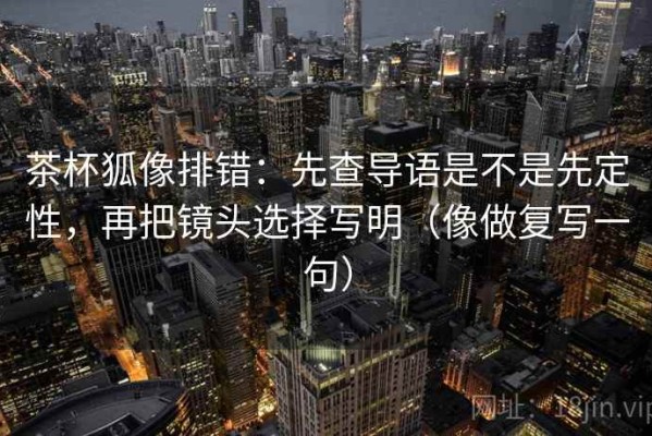 茶杯狐像排错：先查导语是不是先定性，再把镜头选择写明（像做复写一句）