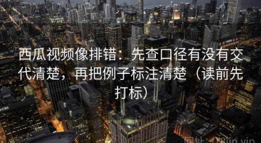 西瓜视频像排错：先查口径有没有交代清楚，再把例子标注清楚（读前先打标）