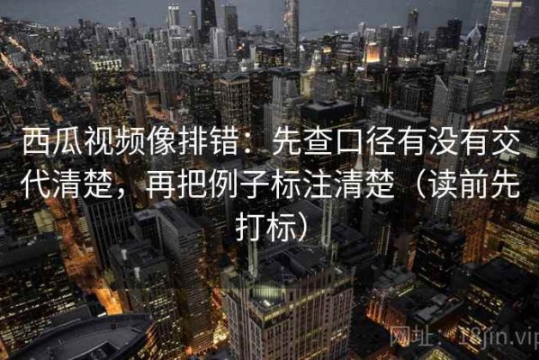 西瓜视频像排错：先查口径有没有交代清楚，再把例子标注清楚（读前先打标）