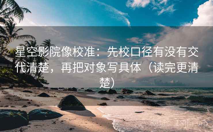 星空影院像校准：先校口径有没有交代清楚，再把对象写具体（读完更清楚）