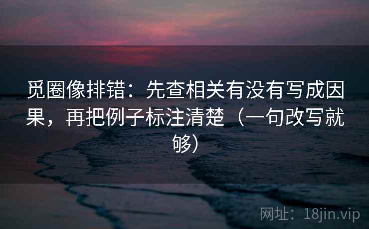 觅圈像排错：先查相关有没有写成因果，再把例子标注清楚（一句改写就够）