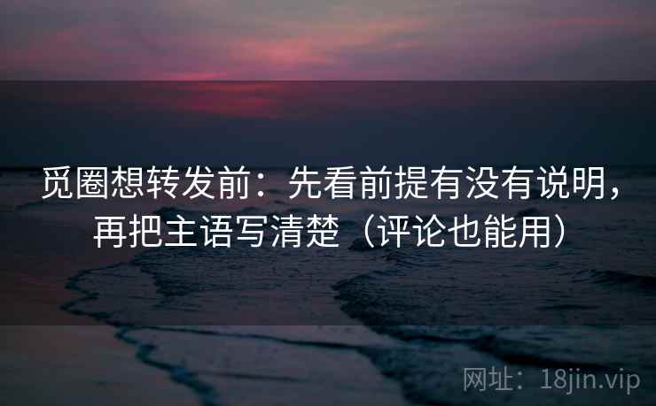 觅圈想转发前：先看前提有没有说明，再把主语写清楚（评论也能用）