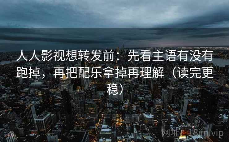 人人影视想转发前：先看主语有没有跑掉，再把配乐拿掉再理解（读完更稳）