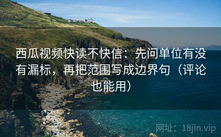 西瓜视频快读不快信：先问单位有没有漏标，再把范围写成边界句（评论也能用）
