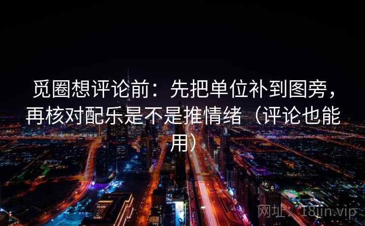 觅圈想评论前：先把单位补到图旁，再核对配乐是不是推情绪（评论也能用）