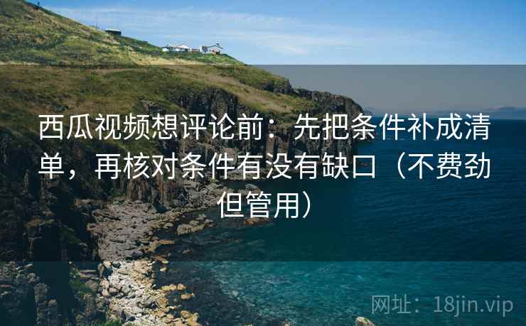 西瓜视频想评论前：先把条件补成清单，再核对条件有没有缺口（不费劲但管用）