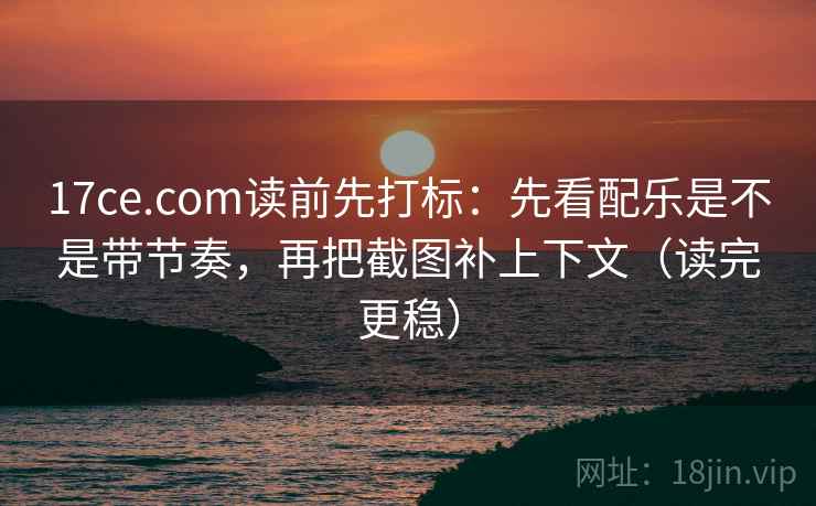 17ce.com读前先打标：先看配乐是不是带节奏，再把截图补上下文（读完更稳）