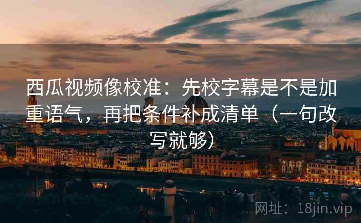 西瓜视频像校准：先校字幕是不是加重语气，再把条件补成清单（一句改写就够）