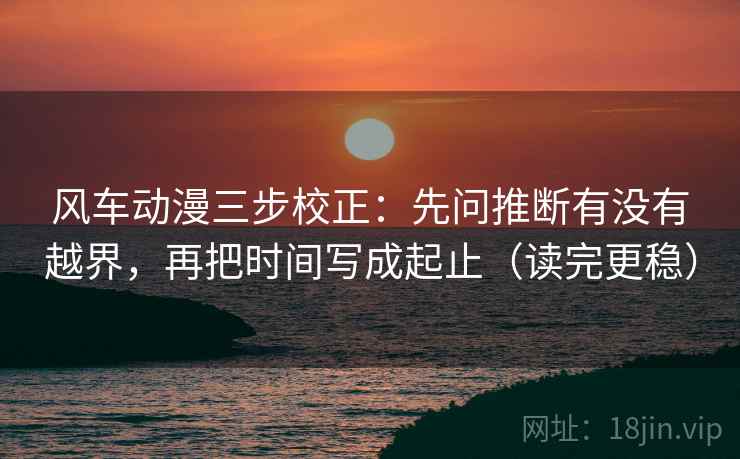 风车动漫三步校正：先问推断有没有越界，再把时间写成起止（读完更稳）