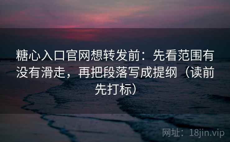 糖心入口官网想转发前：先看范围有没有滑走，再把段落写成提纲（读前先打标）