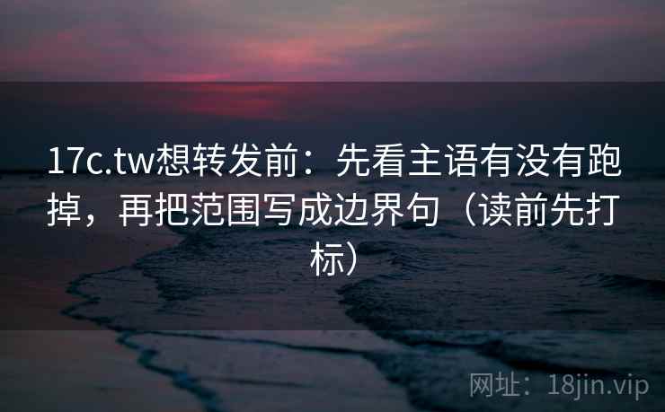 17c.tw想转发前：先看主语有没有跑掉，再把范围写成边界句（读前先打标）