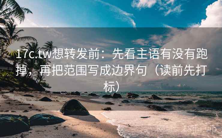 17c.tw想转发前：先看主语有没有跑掉，再把范围写成边界句（读前先打标）