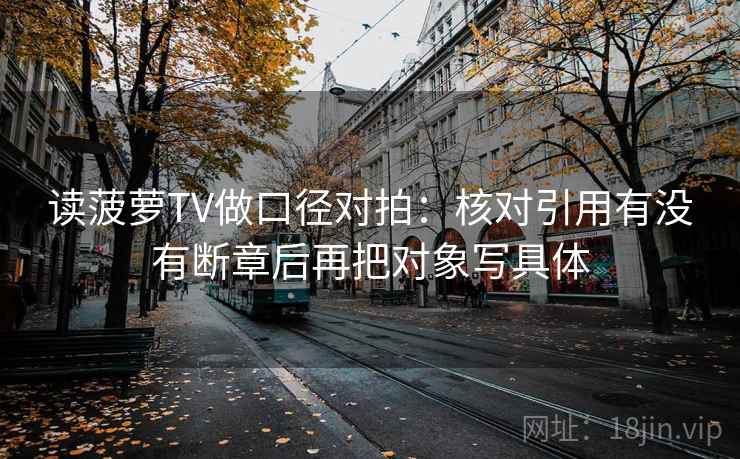读菠萝TV做口径对拍:核对引用有没有断章后再把对象写具体 读菠萝TV做口径对拍:核对引用有没有断章后再把对象写具体