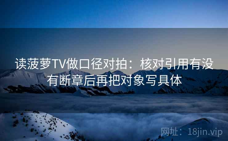 读菠萝TV做口径对拍:核对引用有没有断章后再把对象写具体 读菠萝TV做口径对拍:核对引用有没有断章后再把对象写具体