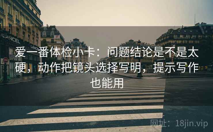 爱一番体检小卡:问题结论是不是太硬,动作把镜头选择写明,提示写作也能用 爱一番体检小卡:问题结论是不是太硬,动作把镜头选择写明,提示写作也能用