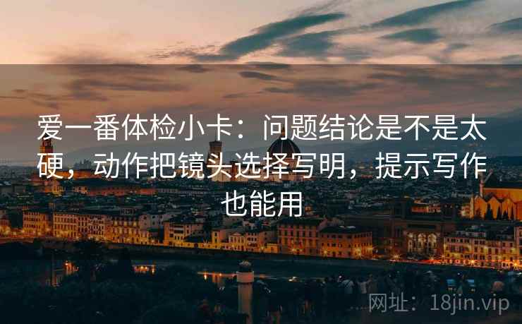 爱一番体检小卡:问题结论是不是太硬,动作把镜头选择写明,提示写作也能用 爱一番体检小卡:问题结论是不是太硬,动作把镜头选择写明,提示写作也能用