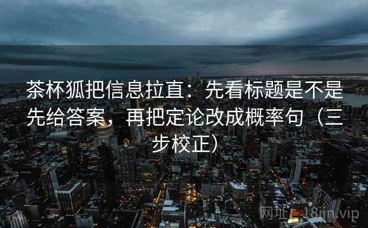茶杯狐把信息拉直：先看标题是不是先给答案，再把定论改成概率句（三步校正）