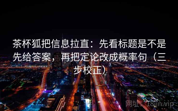 茶杯狐把信息拉直：先看标题是不是先给答案，再把定论改成概率句（三步校正）