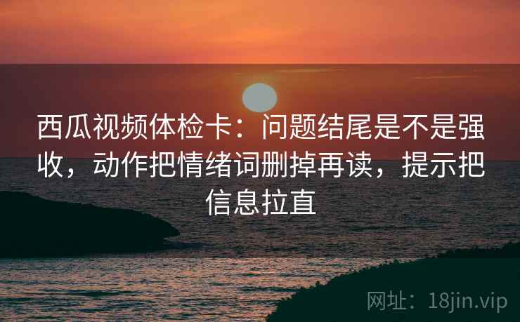 西瓜视频体检卡:问题结尾是不是强收,动作把情绪词删掉再读,提示把信息拉直 西瓜视频体检卡:问题结尾是不是强收,动作把情绪词删掉再读,提示把信息拉直