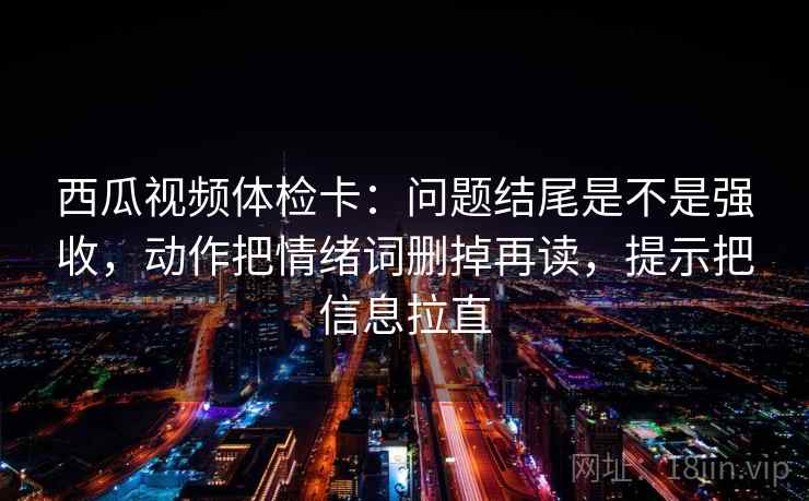 西瓜视频体检卡:问题结尾是不是强收,动作把情绪词删掉再读,提示把信息拉直 西瓜视频体检卡:问题结尾是不是强收,动作把情绪词删掉再读,提示把信息拉直