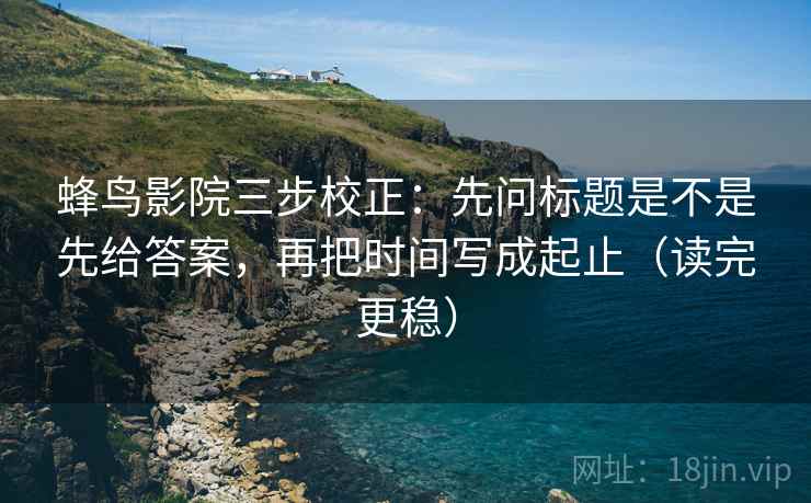 蜂鸟影院三步校正：先问标题是不是先给答案，再把时间写成起止（读完更稳）