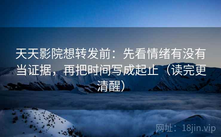 天天影院想转发前：先看情绪有没有当证据，再把时间写成起止（读完更清醒）