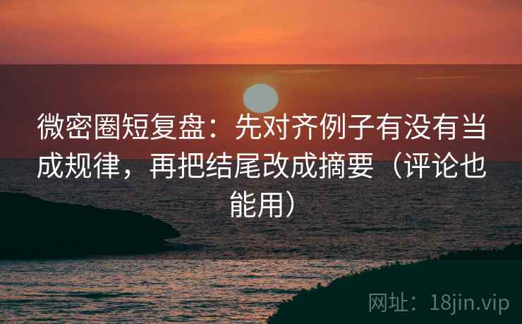 微密圈短复盘：先对齐例子有没有当成规律，再把结尾改成摘要（评论也能用）