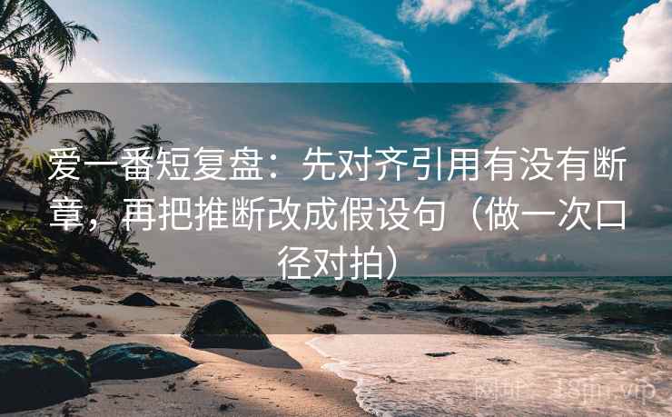 爱一番短复盘:先对齐引用有没有断章,再把推断改成假设句(做一次口径对拍) 爱一番短复盘:先对齐引用有没有断章,再把推断改成假设句(做一次口径对拍)