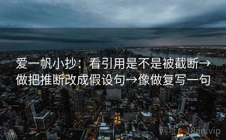 爱一帆小抄：看引用是不是被截断→做把推断改成假设句→像做复写一句