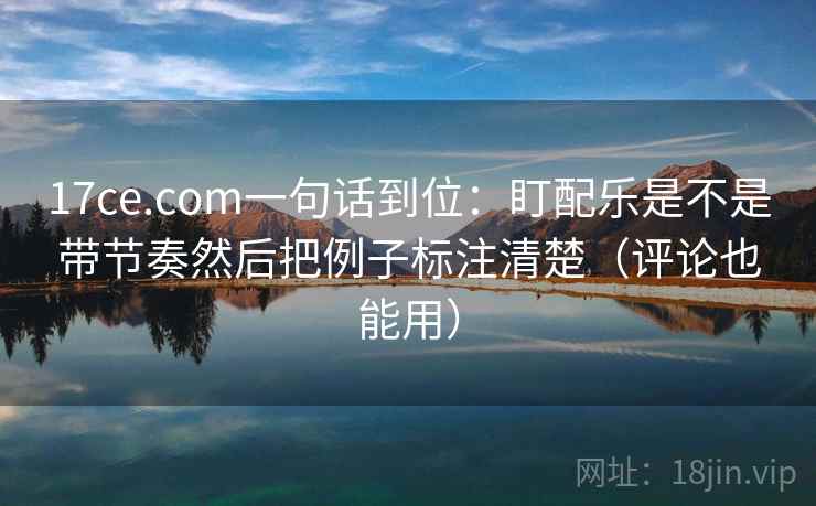 17ce.com一句话到位:盯配乐是不是带节奏然后把例子标注清楚(评论也能用) 17ce.com一句话到位:盯配乐是不是带节奏然后把例子标注清楚(评论也能用)
