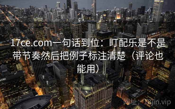 17ce.com一句话到位:盯配乐是不是带节奏然后把例子标注清楚(评论也能用) 17ce.com一句话到位:盯配乐是不是带节奏然后把例子标注清楚(评论也能用)