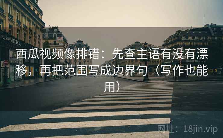 西瓜视频像排错：先查主语有没有漂移，再把范围写成边界句（写作也能用）