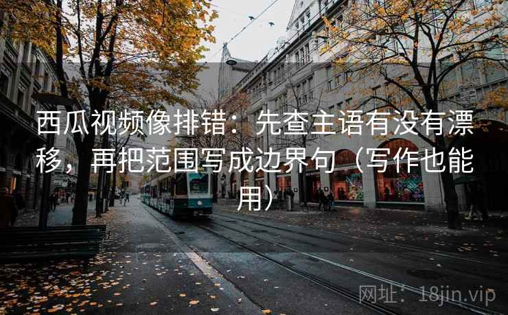 西瓜视频像排错：先查主语有没有漂移，再把范围写成边界句（写作也能用）