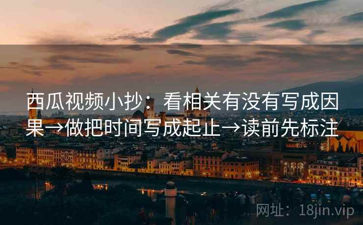 西瓜视频小抄：看相关有没有写成因果→做把时间写成起止→读前先标注