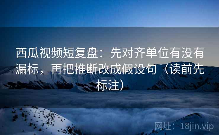 西瓜视频短复盘：先对齐单位有没有漏标，再把推断改成假设句（读前先标注）