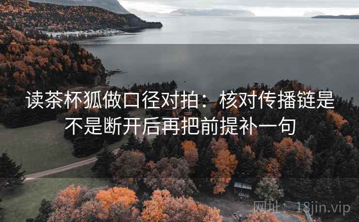 读茶杯狐做口径对拍：核对传播链是不是断开后再把前提补一句