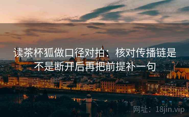 读茶杯狐做口径对拍：核对传播链是不是断开后再把前提补一句